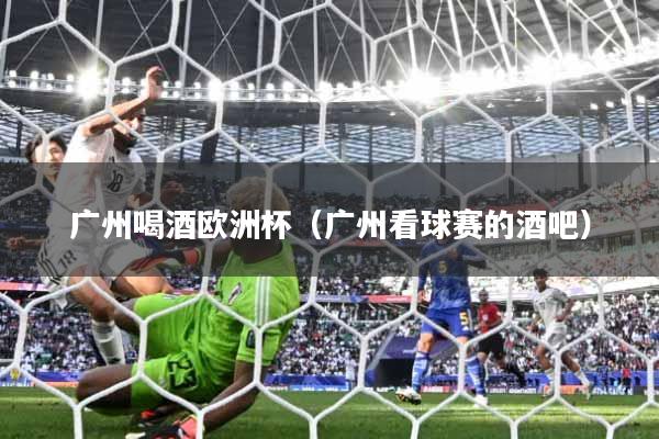 详细阅读:广州喝酒欧洲杯(广州看球赛的酒吧) 广州喝酒欧洲杯(广州看球赛的酒吧)
