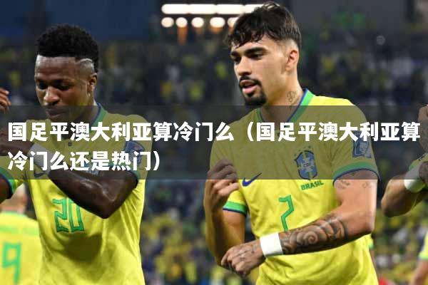 国足平澳大利亚算冷门么（国足平澳大利亚算冷门么还是热门）