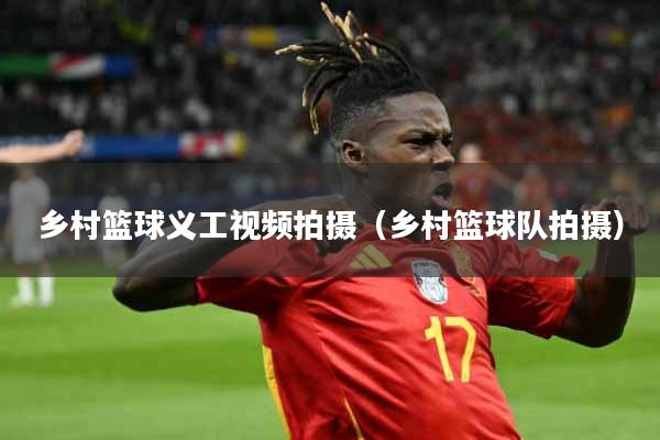 乡村篮球义工视频拍摄（乡村篮球队拍摄）