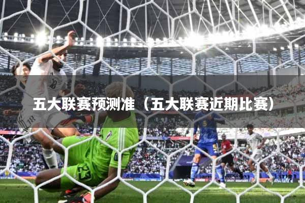 五大联赛预测准（五大联赛近期比赛）