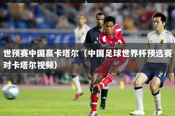 世预赛中国赢卡塔尔（中国足球世界杯预选赛对卡塔尔视频）